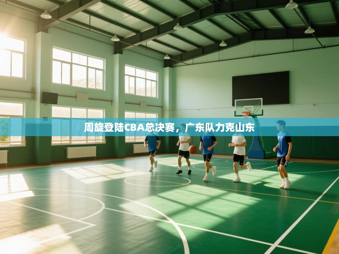 周旋登陆CBA总决赛,广东队力克山东 第1张