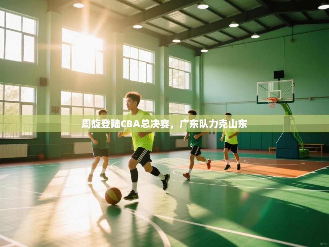 周旋登陆CBA总决赛,广东队力克山东 第2张